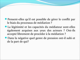 Pensent-elles qu’il est possible de gérer le conflit par
le biais du processus de médiation ?
La légitimité et les capacités du médiateur sont-elles
également acquises aux yeux des acteurs ? Ont-ils
accepté librement de procéder à la médiation ?
Dans la négative quel genre de pression ont-il subi et
de la part de qui?
 
