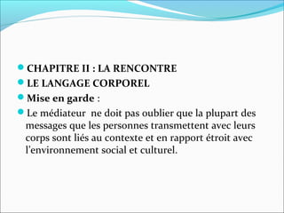 CHAPITRE II : LA RENCONTRE
LE LANGAGE CORPOREL
Mise en garde :
Le médiateur ne doit pas oublier que la plupart des
messages que les personnes transmettent avec leurs
corps sont liés au contexte et en rapport étroit avec
l’environnement social et culturel.
 