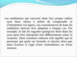 Les médiateurs qui exercent dans leur propre milieu
sont donc mieux à même de comprendre et
d’interpréter ces signes. Les connaissances de base du
médiateur doivent être adaptées à chaque cas. Par
exemple, le fait de regarder quelqu’un droit dans les
yeux peut être interprété très différemment selon le
contexte. Dans certaines cultures cela signifie que la
personne qui parle est honnête et sincère alors que
dans d’autres il s’agit d’une intimidation ou d’une
menace.
 