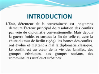 INTRODUCTION
L’Etat,  détenteur  de  la  souveraineté,  est  longtemps 
demeuré  l’acteur  principal  de  résolution  des  conflits 
par voie de diplomatie  conventionnelle. Mais depuis 
la  guerre  froide,  et  surtout  la  fin  de  celle-ci,  avec  la 
chute du mur de Berlin (1989), les formes des conflits  
ont évolué et mettent à mal la diplomatie classique. 
Le  conflit  est  au  cœur  de  la  vie  des  familles,  des 
groupes  ethniques,  des  groupes  sociaux,  des 
communautés rurales et urbaines. 
 