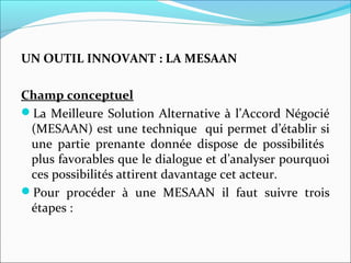 UN OUTIL INNOVANT : LA MESAAN
Champ conceptuel
La Meilleure Solution Alternative à l’Accord Négocié
(MESAAN) est une technique qui permet d’établir si
une partie prenante donnée dispose de possibilités
plus favorables que le dialogue et d’analyser pourquoi
ces possibilités attirent davantage cet acteur.
Pour procéder à une MESAAN il faut suivre trois
étapes :
 