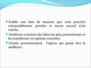 Etablir une liste de mesures que vous pourriez
raisonnablement prendre si aucun accord n’est
conclu;
Améliorer certaines des idées les plus prometteuses et
les transformer en options concrètes
Choisir provisoirement l’option qui paraît être la
meilleure.
 