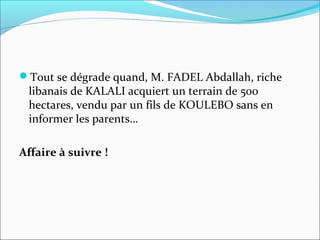 Tout se dégrade quand, M. FADEL Abdallah, riche
libanais de KALALI acquiert un terrain de 500
hectares, vendu par un fils de KOULEBO sans en
informer les parents…
Affaire à suivre !
 