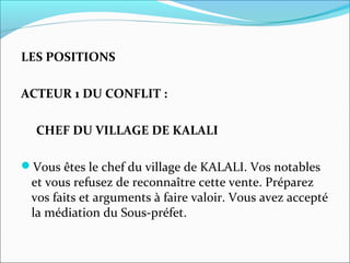 LES POSITIONS
ACTEUR 1 DU CONFLIT :
CHEF DU VILLAGE DE KALALI
Vous êtes le chef du village de KALALI. Vos notables
et vous refusez de reconnaître cette vente. Préparez
vos faits et arguments à faire valoir. Vous avez accepté
la médiation du Sous-préfet.
 