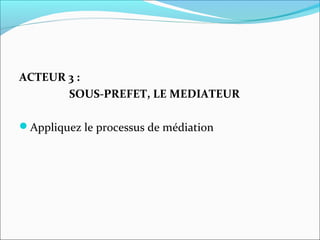 ACTEUR 3 :
SOUS-PREFET, LE MEDIATEUR
Appliquez le processus de médiation
 