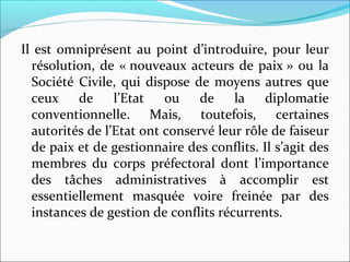 Il est omniprésent au point d’introduire, pour leur 
résolution, de « nouveaux acteurs de paix » ou la 
Société Civile, qui dispose de moyens autres que 
ceux  de  l’Etat  ou  de  la  diplomatie 
conventionnelle.  Mais,  toutefois,  certaines 
autorités de l’Etat ont conservé leur rôle de faiseur 
de paix et de gestionnaire des conflits. Il s’agit des 
membres  du  corps  préfectoral  dont  l’importance 
des  tâches  administratives  à  accomplir  est 
essentiellement  masquée  voire  freinée  par  des 
instances de gestion de conflits récurrents. 
 