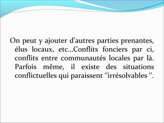 On peut y ajouter d’autres parties prenantes, 
élus  locaux,  etc…Conflits  fonciers  par  ci, 
conflits  entre  communautés  locales  par  là. 
Parfois  même,  il  existe  des  situations 
conflictuelles qui paraissent ‘’irrésolvables ‘’.
 