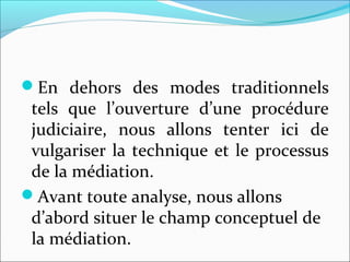 En  dehors  des  modes  traditionnels 
tels  que  l’ouverture  d’une  procédure 
judiciaire,  nous  allons  tenter  ici  de 
vulgariser la technique et le processus 
de la médiation.
Avant toute analyse, nous allons 
d’abord situer le champ conceptuel de 
la médiation.
 