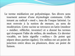 Le  terme  médiation  est  polysémique.  Ses  divers  sens 
tournent  autour  d’une  étymologie  commune.  Celle 
tenant au radical « med », issu de l’osque latinisé. Le 
mot  renvoie  à  la  notion  de  mesure,  au  sens  de 
modération. Cette racine se retrouve en latin (medeor 
=  médier,  réfléchir,  inventer)  et  a  donné  les  termes 
qui évoquent l’idée de milieu, de medium. Ce dernier 
vocable,  en  latin  signifie  « milieu »  (le  point  qui 
sépare deux parties égales). Un milieu est un point de 
jonction  entre  deux  ou  plusieurs,  donc  un  point  de 
liaison. 
 