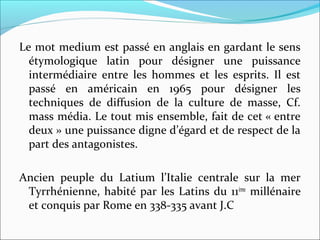 Le mot medium est passé en anglais en gardant le sens 
étymologique  latin  pour  désigner  une  puissance 
intermédiaire  entre  les  hommes  et  les  esprits.  Il  est 
passé  en  américain  en  1965  pour  désigner  les 
techniques  de  diffusion  de  la  culture  de  masse,  Cf. 
mass média. Le tout mis ensemble, fait de cet « entre 
deux » une puissance digne d’égard et de respect de la 
part des antagonistes.
Ancien  peuple  du  Latium  l’Italie  centrale  sur  la  mer 
Tyrrhénienne, habité par les Latins du 11ème
 millénaire 
et conquis par Rome en 338-335 avant J.C 
 
 