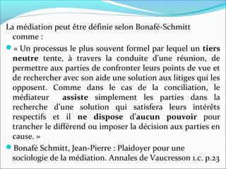La médiation peut être définie selon Bonafé-Schmitt 
comme :
« Un processus le plus souvent formel par lequel un tiers
neutre  tente,  à  travers  la  conduite  d’une  réunion,  de 
permettre aux parties de confronter leurs points de vue et 
de rechercher avec son aide une solution aux litiges qui les 
opposent.  Comme  dans  le  cas  de  la  conciliation,  le 
médiateur    assiste  simplement  les  parties  dans  la 
recherche  d’une  solution  qui  satisfera  leurs  intérêts 
respectifs  et  il  ne dispose  d’aucun pouvoir pour 
trancher le différend ou imposer la décision aux parties en 
cause. »
Bonafé Schmitt, Jean-Pierre : Plaidoyer pour une 
sociologie de la médiation. Annales de Vaucresson 1.c. p.23
 