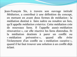 Jean-François  Six,  à  travers  son  ouvrage  intitulé 
Médiation,  a  contribué  à  une  définition  du  concept, 
en  mettant  en  avant  deux  formes  de  médiation :  la 
médiation destiné à  faire naître ou renaître un lien, 
qu’il appelle médiation créatrice. Cette médiation crée 
de  nouveaux  liens.  Il  l’appelle  aussi« médiation 
rénovatrice », car elle réactive les liens distendus. Et 
la  médiation  destinée  à  parer  un  conflit  ou 
« médiation  préventive »,  quand  elle  évite 
l’éclatement  d’un  conflit  ou  « médiation  curative », 
quand il lui faut trouver une solution à un conflit déjà 
éclaté.
 