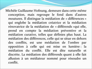 Michèle Guillaume Hofnung, demeure dans cette même 
conception,  mais  regroupe  le  fond  dans  d’autres 
moutures. Il distingue la médiation de « différences » 
qui  englobe  la  médiation  créatrice  et  la  médiation 
rénovatrice de la médiation de « différends »qui elle, 
prend  en  compte  la  médiation  préventive  et  la 
médiation  curative,  telles  que  définies  plus  haut.  La 
médiation des différences, celle qui se situe en dehors 
des  conflits,  est  une  médiation  de  l’ombre  par 
opposition  à  celle  qui  est  mise  en  lumière :  la 
médiation  du  conflit.  Elle  est  dite  naturelle  et 
discrète. La médiation des différends quant à elle fait 
allusion  à  un  médiateur  nommé  pour  résoudre  un 
conflit.
 