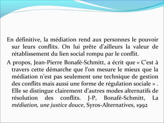 En définitive, la médiation rend aux personnes le pouvoir 
sur  leurs  conflits.  On  lui  prête  d’ailleurs  la  valeur  de 
rétablissement du lien social rompu par le conflit. 
A propos, Jean-Pierre Bonafé-Schmitt, a écrit que « C’est à 
travers cette démarche que l’on mesure le mieux que la 
médiation n’est pas seulement une technique de gestion 
des conflits mais aussi une forme de régulation sociale » . 
Elle se distingue clairement d’autres modes alternatifs de 
résolution  des  conflits.  J-P,  Bonafé-Schmitt,  La
médiation, une justice douce, Syros-Alternatives, 1992
 
