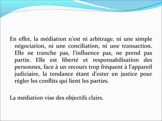 En effet, la médiation n’est ni arbitrage, ni une simple 
négociation,  ni  une  conciliation,  ni  une  transaction. 
Elle  ne  tranche  pas,  l’influence  pas,  ne  prend  pas 
partie.  Elle  est  liberté  et  responsabilisation  des 
personnes, face à un recours trop fréquent à l’appareil 
judiciaire,  la  tendance  étant  d’ester  en  justice  pour 
régler les conflits qui lient les parties. 
La médiation vise des objectifs clairs.
 