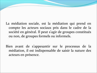 La  médiation  sociale,  est  la  médiation  qui  prend  en 
compte  les  acteurs  sociaux  pris  dans  le  cadre  de  la 
société en général. Il peut s’agir de groupes constitués 
ou non, de groupes formels ou informels.
Bien  avant  de  s’appesantir  sur  le  processus  de  la 
médiation, il est indispensable de saisir la nature des 
acteurs en présence.
 
