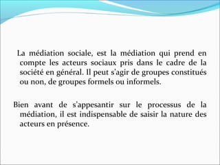 La médiation sociale, est la médiation qui prend en
compte les acteurs sociaux pris dans le cadre de la
société en général. Il peut s’agir de groupes constitués
ou non, de groupes formels ou informels.
Bien avant de s’appesantir sur le processus de la
médiation, il est indispensable de saisir la nature des
acteurs en présence.
 