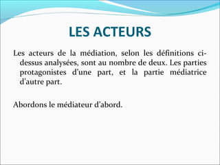 LES ACTEURS
Les acteurs de la médiation, selon les définitions ci-
dessus analysées, sont au nombre de deux. Les parties
protagonistes d’une part, et la partie médiatrice
d’autre part.
Abordons le médiateur d’abord.
 