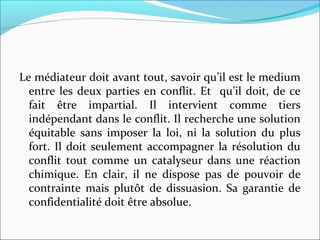 Le médiateur doit avant tout, savoir qu’il est le medium
entre les deux parties en conflit. Et qu’il doit, de ce
fait être impartial. Il intervient comme tiers
indépendant dans le conflit. Il recherche une solution
équitable sans imposer la loi, ni la solution du plus
fort. Il doit seulement accompagner la résolution du
conflit tout comme un catalyseur dans une réaction
chimique. En clair, il ne dispose pas de pouvoir de
contrainte mais plutôt de dissuasion. Sa garantie de
confidentialité doit être absolue.
 