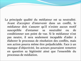 La principale qualité du médiateur est sa neutralité.
Avant d’accepter d’intervenir dans un conflit, le
médiateur doit s’assurer qu’il n’existe aucun motif
susceptible d’entamer sa neutralité ou de
conditionner son point de vue. Si le médiateur n’est
pas neutre, il sera seulement incapable d’aider à
élaborer le processus de résolution des conflits, mais
son action pourra même être préjudiciable. Face à un
manque d’objectivité, les acteurs pourraient remettre
en question sa légitimité ainsi que l’ensemble du
processus de médiation.
 