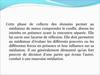 Cette phase de collecte des données permet au
médiateur de mieux comprendre le conflit, disons les
intérêts en présence avant la rencontre séparée. Elle
lui ouvre une lucarne de réflexion. Elle doit permettre
au médiateur d’évaluer les différents pouvoirs ou les
différentes forces en présence et leur influence sur sa
médiation. Il est généralement démontré qu’un fort
pouvoir de décision d’une partie qui écrase l’autre,
conduit à une mauvaise médiation.
 