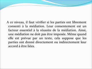 A ce niveau, il faut vérifier si les parties ont librement
consenti à la médiation. Leur consentement est un
facteur essentiel à la réussite de la médiation. Ainsi,
une médiation ne doit pas être imposée. Même quand
elle est prévue par un texte, cela suppose que les
parties ont donné directement ou indirectement leur
accord à être liées.
 