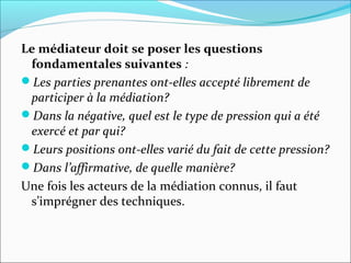 Le médiateur doit se poser les questions
fondamentales suivantes :
Les parties prenantes ont-elles accepté librement de 
participer à la médiation?
Dans la négative, quel est le type de pression qui a été 
exercé et par qui?
Leurs positions ont-elles varié du fait de cette pression?
Dans l’affirmative, de quelle manière?
Une fois les acteurs de la médiation connus, il faut
s’imprégner des techniques.
 