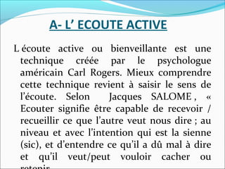 A- L’ ECOUTE ACTIVE
L écoute active ou bienveillante est une
technique créée par le psychologue
américain Carl Rogers. Mieux comprendre
cette technique revient à saisir le sens de
l’écoute. Selon Jacques SALOME , «
Ecouter signifie être capable de recevoir /
recueillir ce que l’autre veut nous dire ; au
niveau et avec l’intention qui est la sienne
(sic), et d’entendre ce qu’il a dû mal à dire
et qu’il veut/peut vouloir cacher ou
 