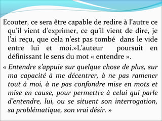 Ecouter, ce sera être capable de redire à l’autre ce
qu’il vient d’exprimer, ce qu’il vient de dire, je
l’ai reçu, que cela n’est pas tombé dans le vide
entre lui et moi.»L’auteur poursuit en
définissant le sens du mot « entendre ».
« Entendre s’appuie sur quelque chose de plus, sur 
ma  capacité  à  me  décentrer,  à  ne  pas  ramener 
tout à moi, à ne pas confondre mise en mots et 
mise en cause, pour permettre à celui qui parle 
d’entendre,  lui,  ou  se  situent  son  interrogation, 
sa problématique, son vrai désir. »
 