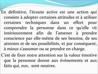 En définitive, l’écoute active est une action qui
consiste à adopter certaines attitudes et à utiliser
certaines techniques dans un effort pour
comprendre la personne dans ce qu’elle vit
intérieurement afin de l’amener à prendre
conscience par elle-même de ses besoins, de ses
attentes et de ses possibilités, et par conséquent,
à mieux s’assumer ou se prendre en charge.
C’est de fixer notre attention sur la valeur émotive
que la personne donne aux évènements et aux
faits qui, eux, sont neutres.
 