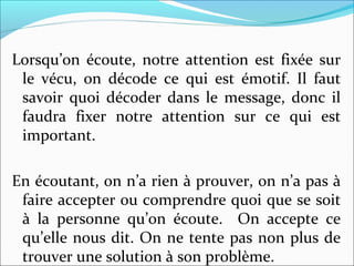 Lorsqu’on écoute, notre attention est fixée sur
le vécu, on décode ce qui est émotif. Il faut
savoir quoi décoder dans le message, donc il
faudra fixer notre attention sur ce qui est
important.
En écoutant, on n’a rien à prouver, on n’a pas à
faire accepter ou comprendre quoi que se soit
à la personne qu’on écoute. On accepte ce
qu’elle nous dit. On ne tente pas non plus de
trouver une solution à son problème.
 