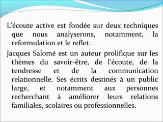 L’écoute active est fondée sur deux techniques
que nous analyserons, notamment, la
reformulation et le reflet.
Jacques Salomé est un auteur prolifique sur les
thèmes du savoir-être, de l’écoute, de la
tendresse et de la communication
relationnelle. Ses écrits destinés à un public
large, et notamment aux personnes
recherchant à améliorer leurs relations
familiales, scolaires ou professionnelles.
 