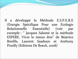 Il a développé la Méthode E.S.P.E.R.E
(Energie Spécifique Pour une Ecologie
Relationnelle Essentielle) (voir par
exemple : ‘’ Jacques Salomé et la méthode
ESPERE. Vivre le mieux être’’ de Béatrice
Bonfils, Laurent Saadoun et Anthony
Pouilly (Editions De Boeck, 2008)
 