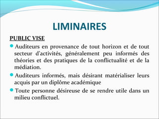 LIMINAIRES
PUBLIC VISE
Auditeurs en provenance de tout horizon et de tout 
secteur  d’activités,  généralement  peu  informés  des 
théories et des pratiques de la conflictualité et de la 
médiation.
Auditeurs  informés,  mais  désirant  matérialiser  leurs 
acquis par un diplôme académique
Toute personne désireuse de se rendre utile dans un 
milieu conflictuel.
 