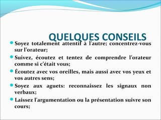 QUELQUES CONSEILSSoyez totalement attentif à l'autre; concentrez-vous
sur l’orateur;
Suivez, écoutez et tentez de comprendre l’orateur
comme si c’était vous;
Écoutez avec vos oreilles, mais aussi avec vos yeux et
vos autres sens;
Soyez aux aguets: reconnaissez les signaux non
verbaux;
Laissez l'argumentation ou la présentation suivre son
cours;
 