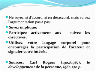 Ne soyez ni d'accord ni en désaccord, mais suivez
l’argumentation pas à pas;
Soyez impliqué;
Participez activement aux suivez les
directives;
Utilisez votre langage corporel pour
encourager la participation de l’orateur et
signaler votre intérêt.
Sources: Carl Rogers (1902/1987), le
développement de la personne, 1961, 270 p.
 