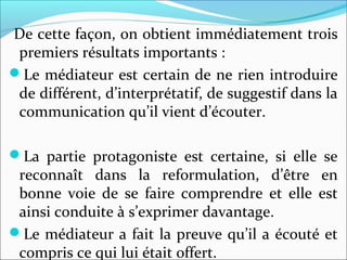 De cette façon, on obtient immédiatement trois
premiers résultats importants :
Le médiateur est certain de ne rien introduire
de différent, d’interprétatif, de suggestif dans la
communication qu’il vient d’écouter.
La partie protagoniste est certaine, si elle se
reconnaît dans la reformulation, d’être en
bonne voie de se faire comprendre et elle est
ainsi conduite à s’exprimer davantage.
Le médiateur a fait la preuve qu’il a écouté et
compris ce qui lui était offert.
 