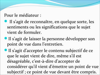 Pour le médiateur :
 Il s’agit de reconnaître, en quelque sorte, les
sentiments ou les significations que le sujet
vient de formuler.
Il s’agit de laisser la personne développer son
point de vue dans l’entretien.
Il s’agit d’accepter le contenu subjectif de ce
que le sujet vient de dire, même s’il est
désagréable, c’est-à-dire d’accepter de
considérer qu’il vient d’émettre un point de vue
subjectif ; ce point de vue devant être compris.
 