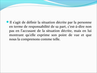 Il s’agit de définir la situation décrite par la personne
en terme de responsabilité de sa part, c’est-à-dire non
pas en l’accusant de la situation décrite, mais en lui
montrant qu’elle exprime son point de vue et que
nous la comprenons comme telle.
 