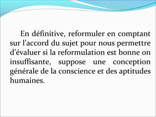 En définitive, reformuler en comptant
sur l’accord du sujet pour nous permettre
d’évaluer si la reformulation est bonne on
insuffisante, suppose une conception
générale de la conscience et des aptitudes
humaines.
 