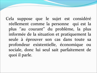 Cela suppose que le sujet est considéré
réellement comme la personne qui est la
plus ‘’au courant’’ du problème, la plus
informée de la situation et pratiquement la
seule à éprouver son cas dans toute sa
profondeur existentielle, économique ou
sociale, donc lui seul sait parfaitement de
quoi il parle.
 