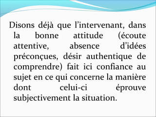 Disons déjà que l’intervenant, dans
la bonne attitude (écoute
attentive, absence d’idées
préconçues, désir authentique de
comprendre) fait ici confiance au
sujet en ce qui concerne la manière
dont celui-ci éprouve
subjectivement la situation.
 