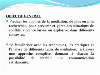 OBJECTIF GENERAL
Préciser les apports de la médiation, de plus en plus 
recherchée,  pour  prévenir  et  gérer  des  situations  de 
conflits, violence larvée ou explosive, dans différents 
contextes.
Se  familiariser  avec  les  techniques,  les  pratiques  et 
l’analyse de différents types de médiation,  à travers 
une  approche  complète,  donnant  à  chacun  la 
possibilité  de  rétablir  une  communication 
satisfaisante.
 