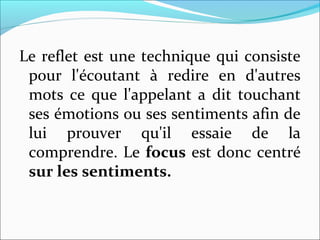 Le reflet est une technique qui consiste
pour l'écoutant à redire en d'autres
mots ce que l'appelant a dit touchant
ses émotions ou ses sentiments afin de
lui prouver qu'il essaie de la
comprendre. Le focus est donc centré
sur les sentiments.
 