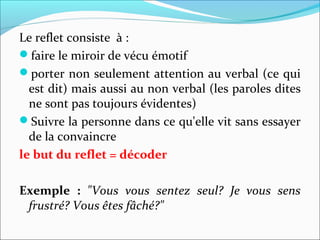 Le reflet consiste à :
faire le miroir de vécu émotif
porter non seulement attention au verbal (ce qui
est dit) mais aussi au non verbal (les paroles dites
ne sont pas toujours évidentes)
Suivre la personne dans ce qu'elle vit sans essayer
de la convaincre
le but du reflet = décoder
Exemple : "Vous vous sentez seul? Je vous sens
frustré? Vous êtes fâché?"
 