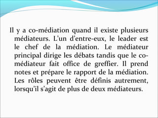 Il y a co-médiation quand il existe plusieurs
médiateurs. L’un d’entre-eux, le leader est
le chef de la médiation. Le médiateur
principal dirige les débats tandis que le co-
médiateur fait office de greffier. Il prend
notes et prépare le rapport de la médiation.
Les rôles peuvent être définis autrement,
lorsqu’il s’agit de plus de deux médiateurs.
 