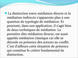 La distinction entre médiation directe et la
médiation indirecte s’apparente plus à une
question de typologie de médiation. Et
pourtant, dans son application, il s’agit bien
de deux techniques de médiation. La
première dite médiation directe, est aussi
appelée médiation classique car elle se
déroule en présence des acteurs au conflit.
C’est d’ailleurs cette situation de présence
qui constitue le critère fondamental de
distinction.
 