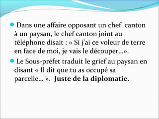 Dans une affaire opposant un chef canton
à un paysan, le chef canton joint au
téléphone disait : « Si j’ai ce voleur de terre
en face de moi, je vais le découper…».
Le Sous-préfet traduit le grief au paysan en
disant « Il dit que tu as occupé sa
parcelle… ». Juste de la diplomatie.
 
