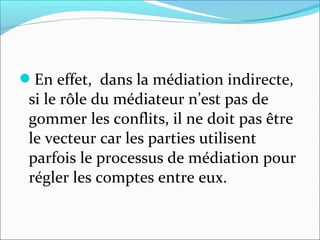 En effet, dans la médiation indirecte,
si le rôle du médiateur n’est pas de
gommer les conflits, il ne doit pas être
le vecteur car les parties utilisent
parfois le processus de médiation pour
régler les comptes entre eux.
 