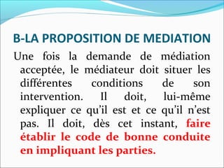 B-LA PROPOSITION DE MEDIATION
Une fois la demande de médiation
acceptée, le médiateur doit situer les
différentes conditions de son
intervention. Il doit, lui-même
expliquer ce qu’il est et ce qu’il n’est
pas. Il doit, dès cet instant, faire
établir le code de bonne conduite
en impliquant les parties.
 